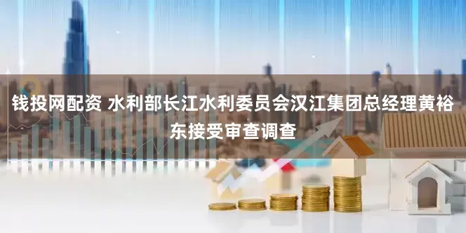 钱投网配资 水利部长江水利委员会汉江集团总经理黄裕东接受审查调查