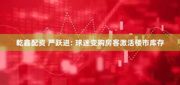 乾鑫配资 严跃进: 球迷变购房客激活楼市库存