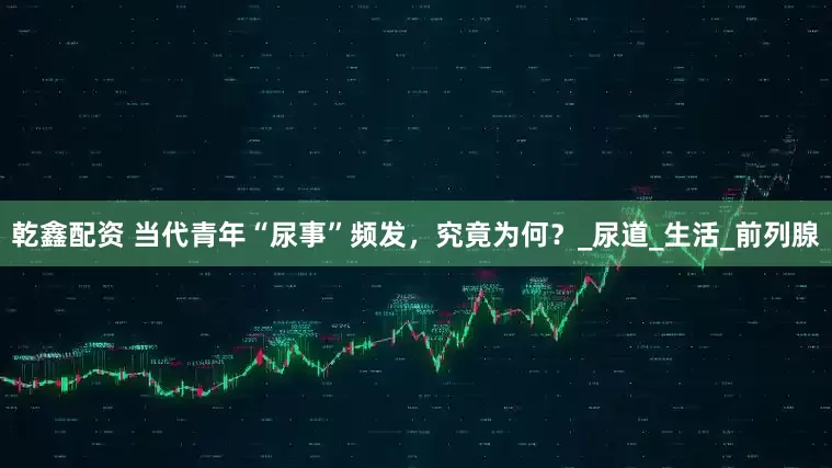 乾鑫配资 当代青年“尿事”频发，究竟为何？_尿道_生活_前列腺