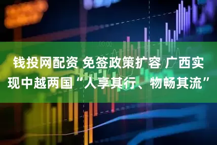 钱投网配资 免签政策扩容 广西实现中越两国“人享其行、物畅其流”