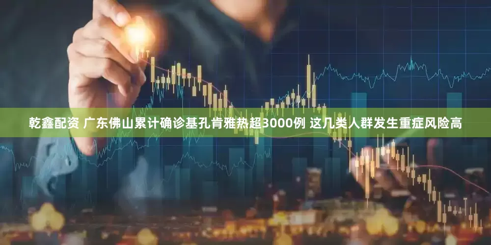 乾鑫配资 广东佛山累计确诊基孔肯雅热超3000例 这几类人群发生重症风险高