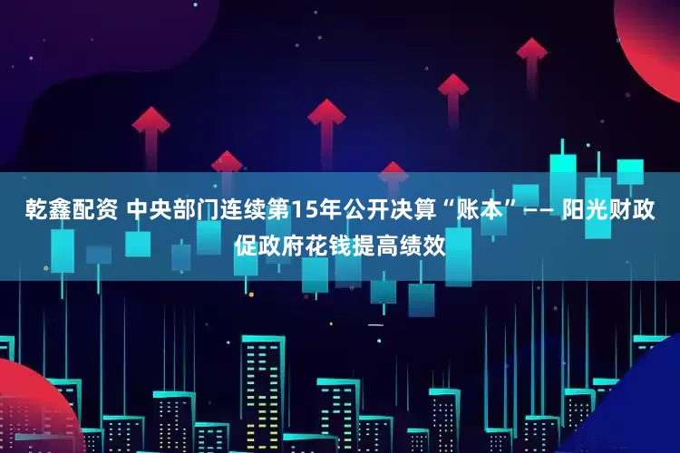 乾鑫配资 中央部门连续第15年公开决算“账本”—— 阳光财政促政府花钱提高绩效