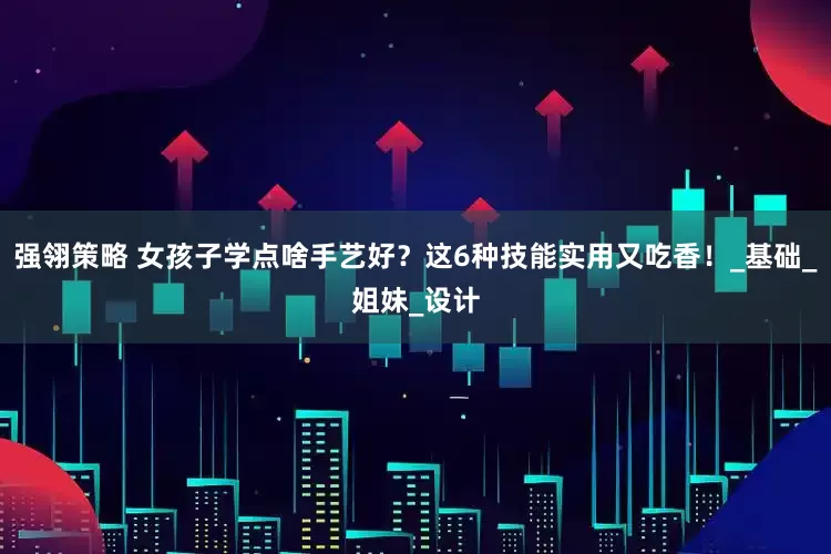 强翎策略 女孩子学点啥手艺好？这6种技能实用又吃香！_基础_姐妹_设计