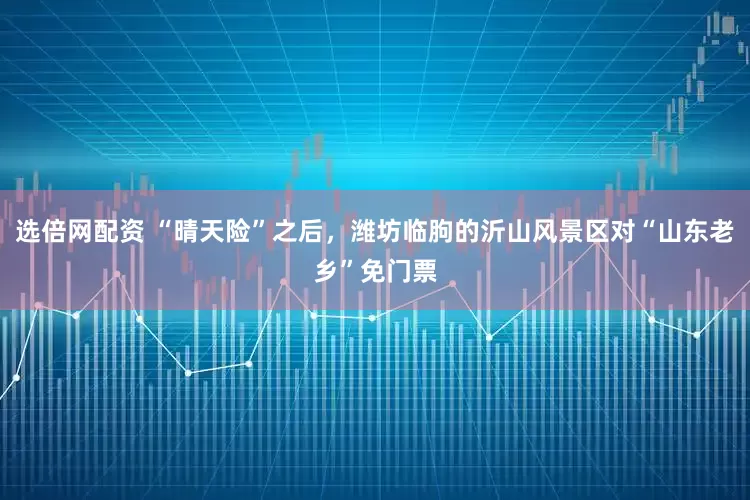 选倍网配资 “晴天险”之后，潍坊临朐的沂山风景区对“山东老乡”免门票