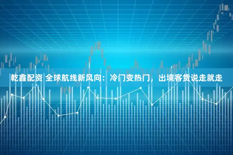 乾鑫配资 全球航线新风向：冷门变热门，出境客货说走就走