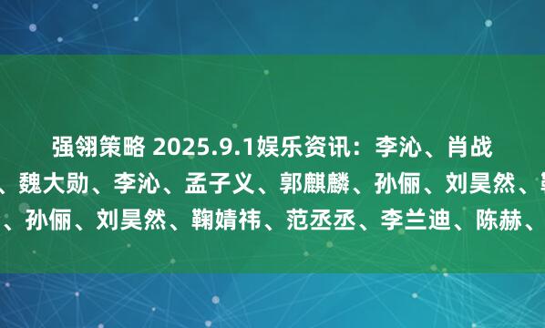强翎策略 2025.9.1娱乐资讯：李沁、肖战、迪丽热巴、鹿晗、吴京、魏大勋、李沁、孟子义、郭麒麟、孙俪、刘昊然、鞠婧祎、范丞丞、李兰迪、陈赫、陈都灵