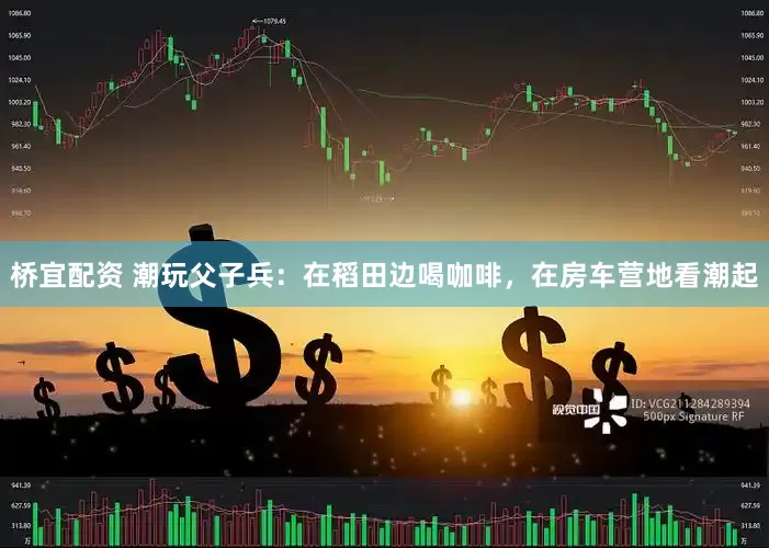 桥宜配资 潮玩父子兵：在稻田边喝咖啡，在房车营地看潮起