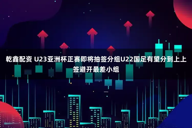 乾鑫配资 U23亚洲杯正赛即将抽签分组U22国足有望分到上上签避开最差小组