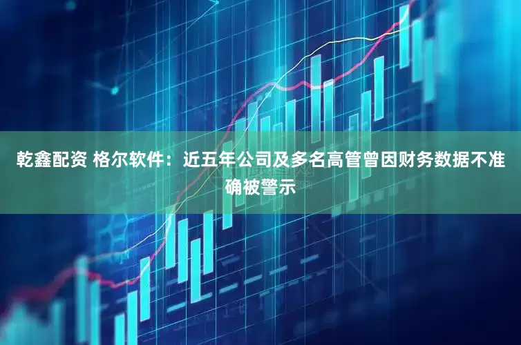 乾鑫配资 格尔软件：近五年公司及多名高管曾因财务数据不准确被警示