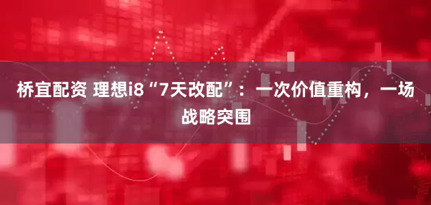 桥宜配资 理想i8“7天改配”：一次价值重构，一场战略突围