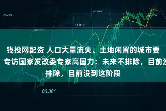 钱投网配资 人口大量流失、土地闲置的城市要不要撤并？专访国家发改委专家高国力：未来不排除，目前没到这阶段