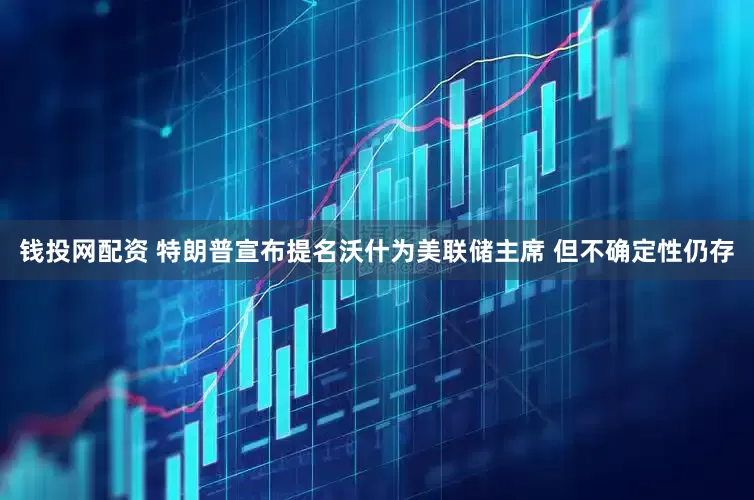 钱投网配资 特朗普宣布提名沃什为美联储主席 但不确定性仍存