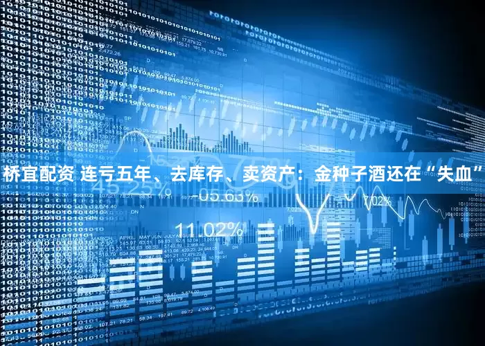 桥宜配资 连亏五年、去库存、卖资产：金种子酒还在“失血”