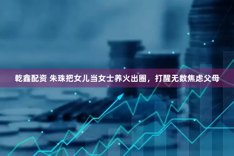 乾鑫配资 朱珠把女儿当女士养火出圈，打醒无数焦虑父母